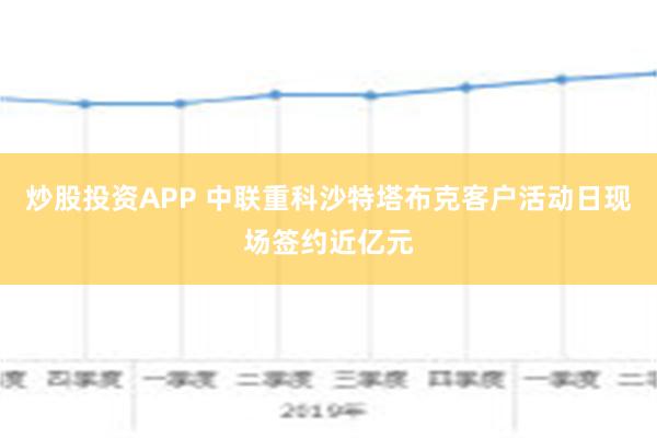 炒股投资APP 中联重科沙特塔布克客户活动日现场签约近亿元