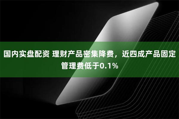 国内实盘配资 理财产品密集降费，近四成产品固定管理费低于0.1%