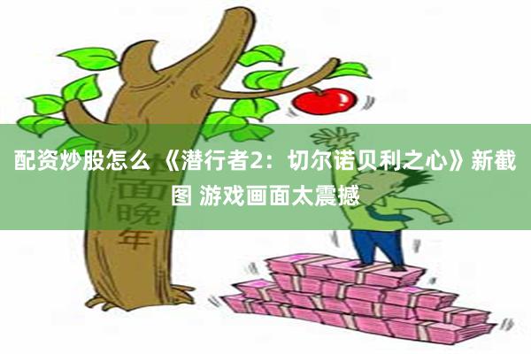 配资炒股怎么 《潜行者2：切尔诺贝利之心》新截图 游戏画面太震撼