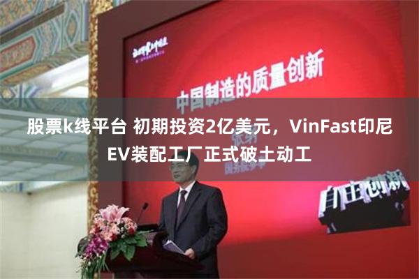 股票k线平台 初期投资2亿美元，VinFast印尼EV装配工厂正式破土动工