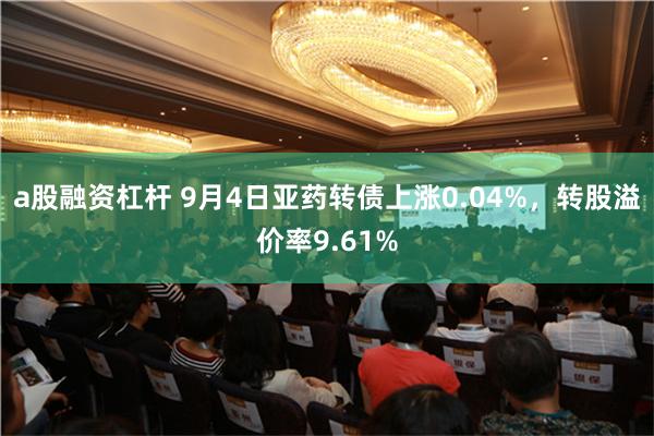 a股融资杠杆 9月4日亚药转债上涨0.04%，转股溢价率9.61%