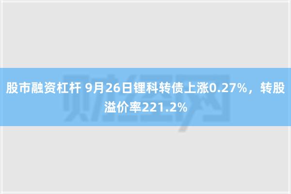 股市融资杠杆 9月26日锂科转债上涨0.27%，转股溢价率221.2%