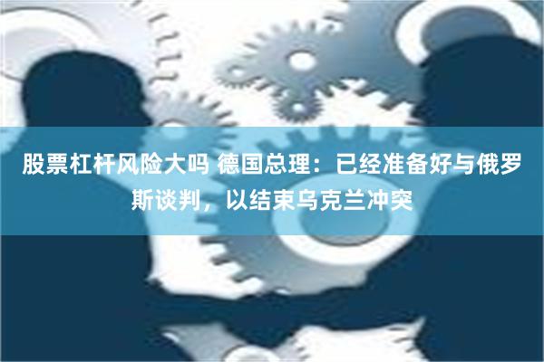 股票杠杆风险大吗 德国总理：已经准备好与俄罗斯谈判，以结束乌克兰冲突