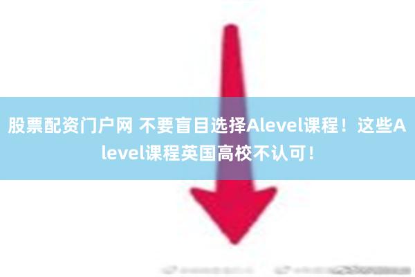 股票配资门户网 不要盲目选择Alevel课程！这些Alevel课程英国高校不认可！