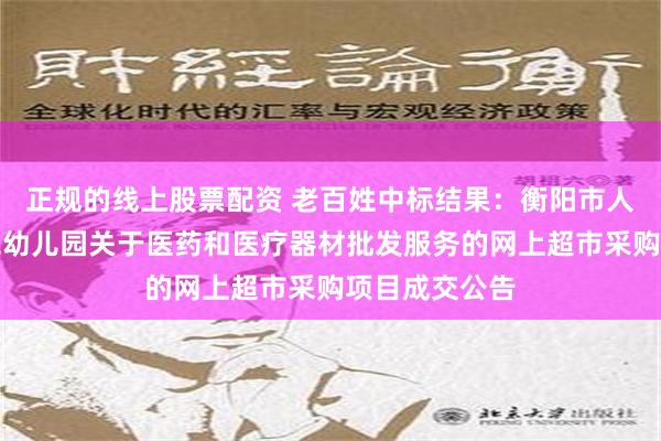 正规的线上股票配资 老百姓中标结果：衡阳市人民政府机关二幼儿园关于医药和医疗器材批发服务的网上超市采购项目成交公告