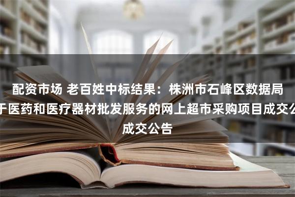 配资市场 老百姓中标结果：株洲市石峰区数据局关于医药和医疗器材批发服务的网上超市采购项目成交公告