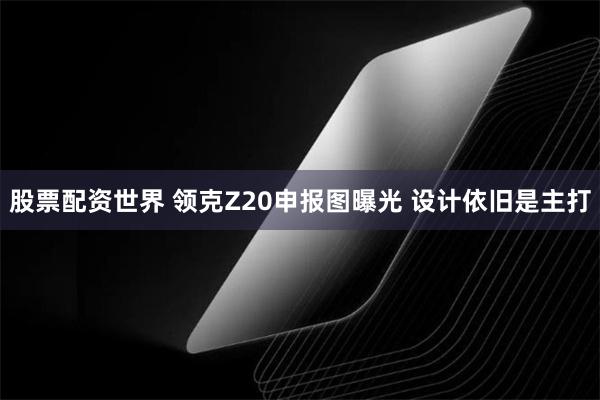 股票配资世界 领克Z20申报图曝光 设计依旧是主打