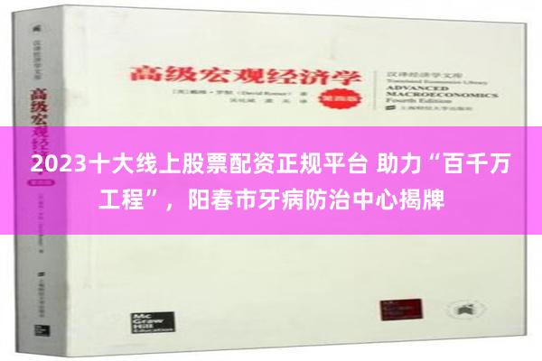 2023十大线上股票配资正规平台 助力“百千万工程”，阳春市牙病防治中心揭牌