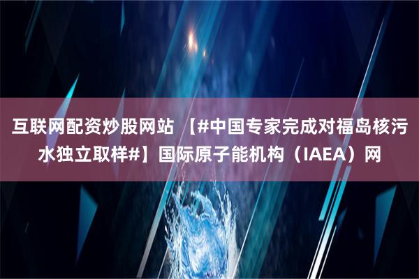 互联网配资炒股网站 【#中国专家完成对福岛核污水独立取样#】国际原子能机构（IAEA）网