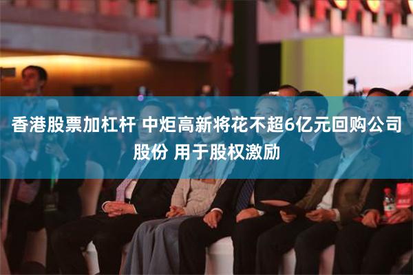 香港股票加杠杆 中炬高新将花不超6亿元回购公司股份 用于股权激励