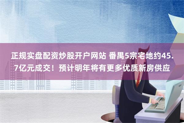 正规实盘配资炒股开户网站 番禺5宗宅地约45.7亿元成交！预计明年将有更多优质新房供应