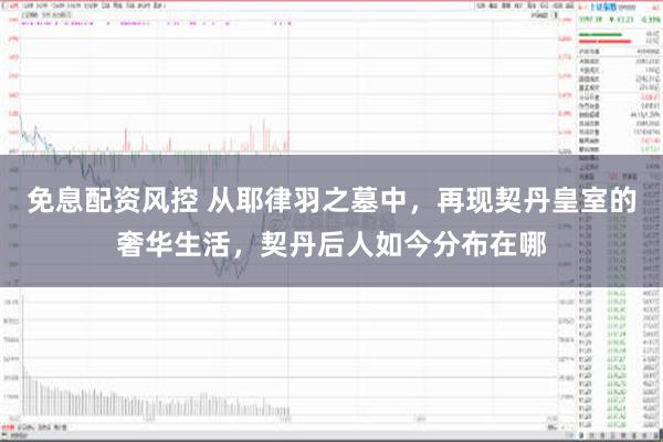 免息配资风控 从耶律羽之墓中，再现契丹皇室的奢华生活，契丹后人如今分布在哪