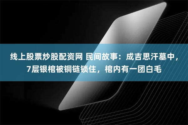 线上股票炒股配资网 民间故事：成吉思汗墓中，7层银棺被铜链锁住，棺内有一团白毛