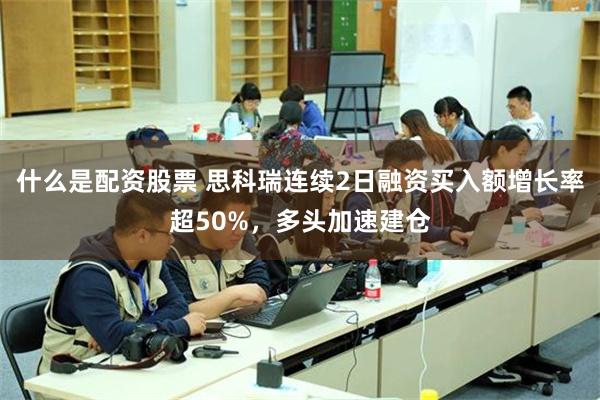 什么是配资股票 思科瑞连续2日融资买入额增长率超50%，多头加速建仓