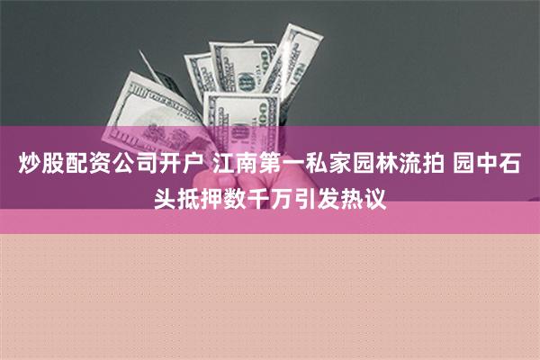 炒股配资公司开户 江南第一私家园林流拍 园中石头抵押数千万引发热议